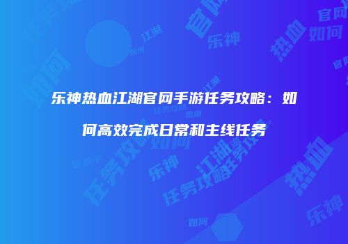 乐神热血江湖官网手游任务攻略：如何高效完成日常和主线任务