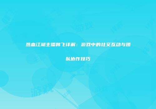 热血江湖主播韩飞详解:游戏中的社交互动与团队协作技巧