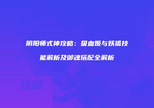 阴阳师式神攻略：吸血姬与妖狐技能解析及御魂搭配全解析
