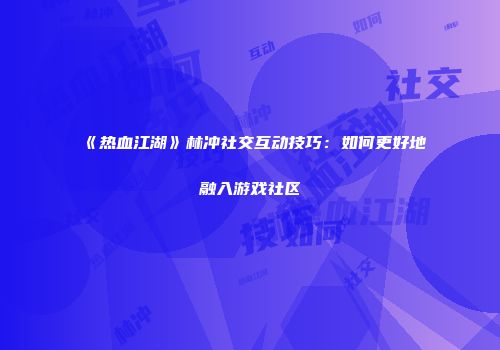 《热血江湖》林冲社交互动技巧:如何更好地融入游戏社区