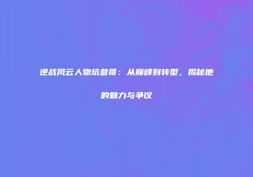 逆战风云人物坑爹哥：从巅峰到转型，揭秘他的魅力与争议