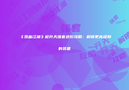 《热血江湖》枪升天强套进阶攻略：解锁更高级别的装备