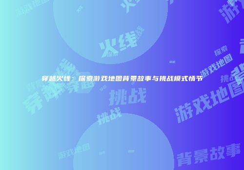 穿越火线：探索游戏地图背景故事与挑战模式情节