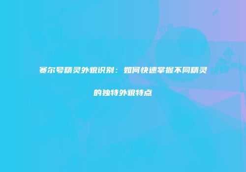 赛尔号精灵外貌识别:如何快速掌握不同精灵的独特外貌特点