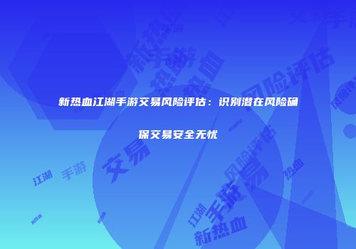 新热血江湖手游交易风险评估：识别潜在风险确保交易安全无忧