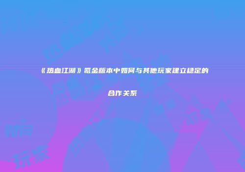 《热血江湖》氪金版本中如何与其他玩家建立稳定的合作关系