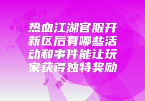 热血江湖官服开新区后有哪些活动和事件能让玩家获得独特奖励
