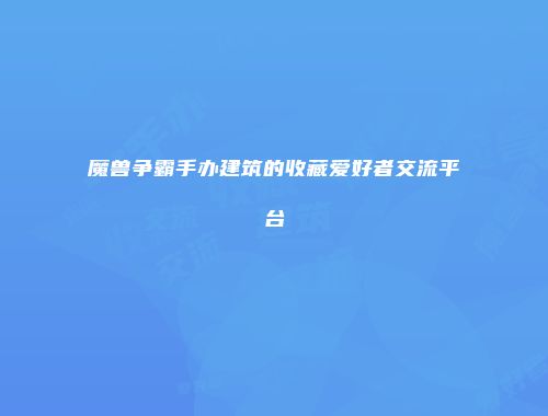 魔兽争霸手办建筑的收藏爱好者交流平台