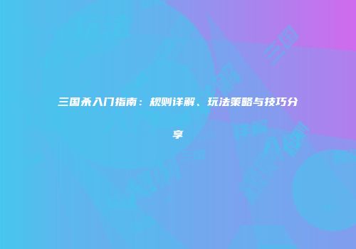 三国杀入门指南：规则详解、玩法策略与技巧分享
