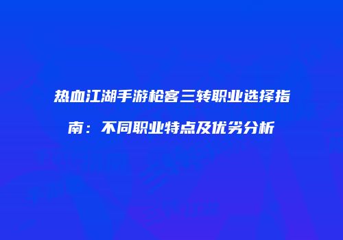 热血江湖手游枪客三转职业选择指南：不同职业特点及优劣分析