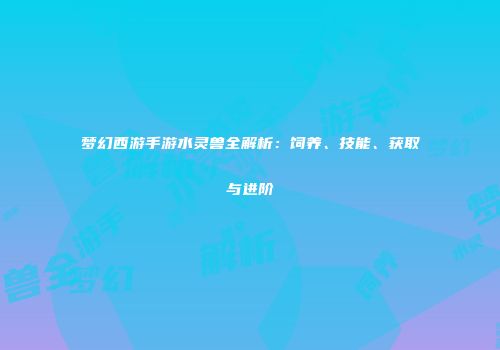 梦幻西游手游水灵兽全解析：饲养、技能、获取与进阶