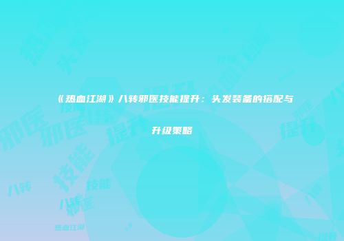 《热血江湖》八转邪医技能提升:头发装备的搭配与升级策略