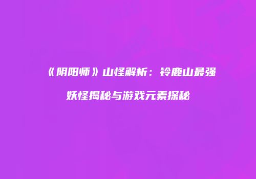 《阴阳师》山怪解析：铃鹿山最强妖怪揭秘与游戏元素探秘