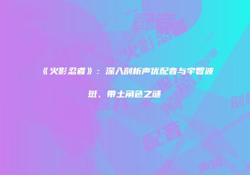 《火影忍者》：深入剖析声优配音与宇智波斑、带土角色之谜