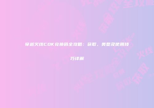 穿越火线CDK兑换码全攻略：获取、类型及使用技巧详解