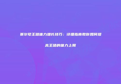 赛尔号王哈体力增长技巧：详细指南教你如何提高王哈的体力上限