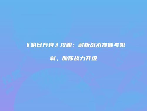 《明日方舟》攻略：解析战术技能与机制，助你战力升级