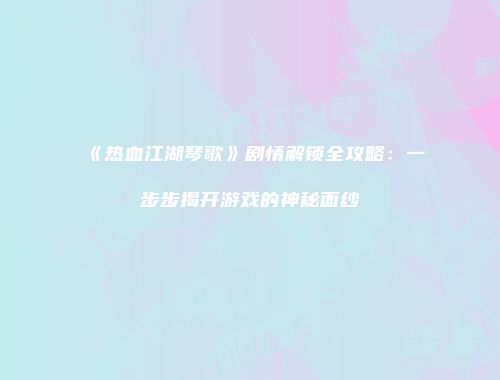 《热血江湖琴歌》剧情解锁全攻略：一步步揭开游戏的神秘面纱