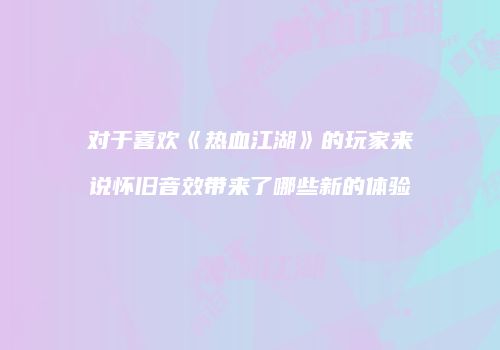 对于喜欢《热血江湖》的玩家来说怀旧音效带来了哪些新的体验