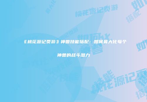 《桃花源记页游》神兽技能搭配：如何最大化每个神兽的战斗潜力