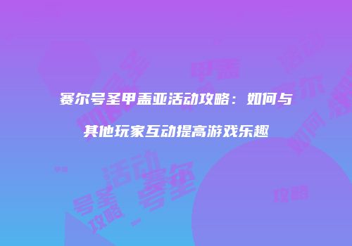 赛尔号圣甲盖亚活动攻略：如何与其他玩家互动提高游戏乐趣