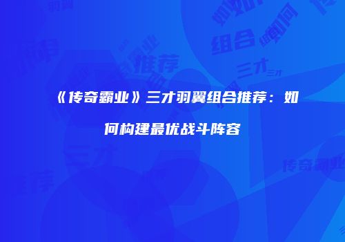 《传奇霸业》三才羽翼组合推荐：如何构建最优战斗阵容