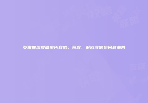 英雄联盟皮肤图片攻略：获取、识别与常见问题解答