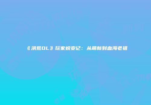 《洪荒OL》玩家蜕变记：从萌新到血海老祖