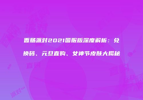 香肠派对2021国服版深度解析：兑换码、元旦直购、女神节皮肤大揭秘