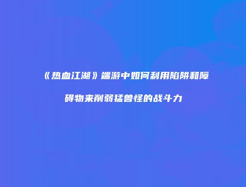 《热血江湖》端游中如何利用陷阱和障碍物来削弱猛兽怪的战斗力