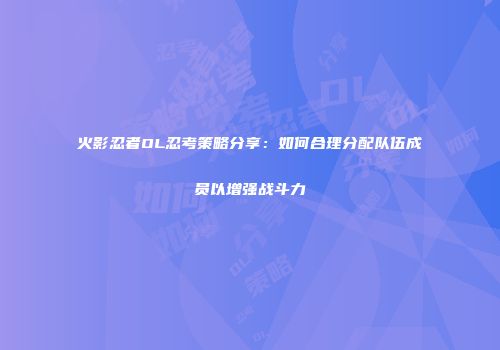 火影忍者OL忍考策略分享：如何合理分配队伍成员以增强战斗力