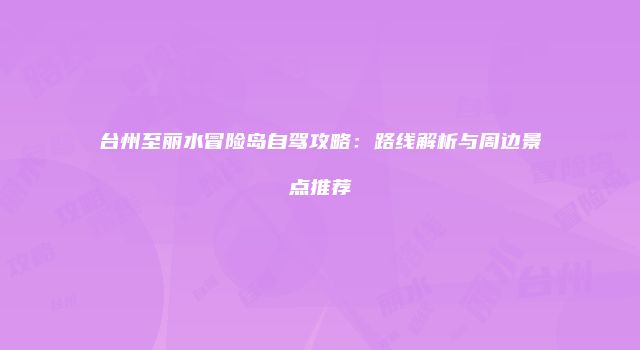 台州至丽水冒险岛自驾攻略：路线解析与周边景点推荐