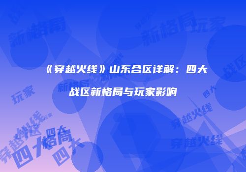 《穿越火线》山东合区详解：四大战区新格局与玩家影响