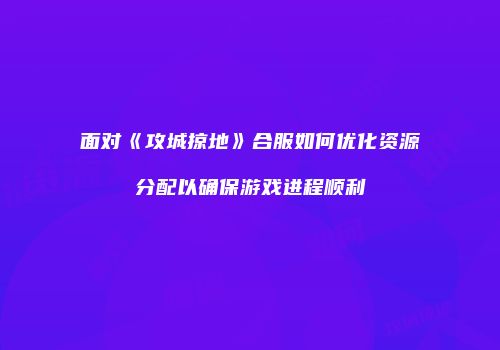 面对《攻城掠地》合服如何优化资源分配以确保游戏进程顺利