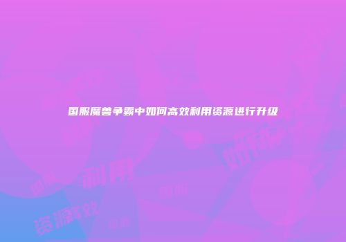 国服魔兽争霸中如何高效利用资源进行升级