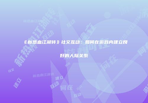 《新热血江湖转》社交互动:如何在游戏内建立良好的人际关系