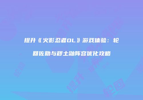 提升《火影忍者OL》游戏体验:轮回佐助与秽土鼬阵容优化攻略