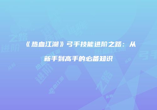 《热血江湖》弓手技能进阶之路：从新手到高手的必备知识