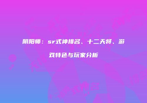 阴阳师：sr式神排名、十二天将、游戏特色与玩家分析