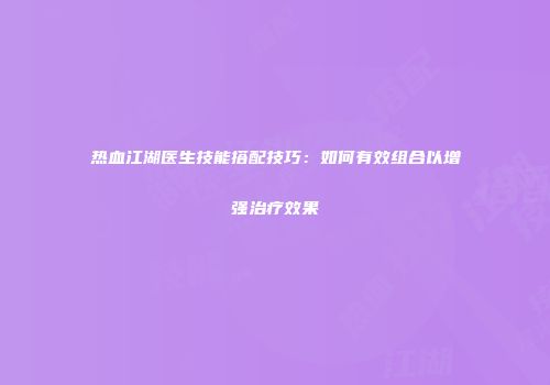 热血江湖医生技能搭配技巧:如何有效组合以增强治疗效果