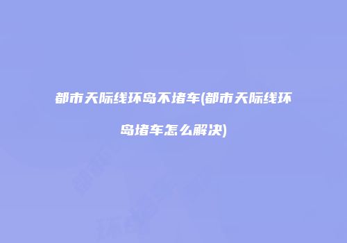 都市天际线环岛不堵车(都市天际线环岛堵车怎么解决)