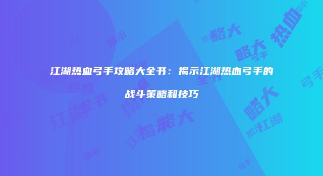 江湖热血弓手攻略大全书：揭示江湖热血弓手的战斗策略和技巧
