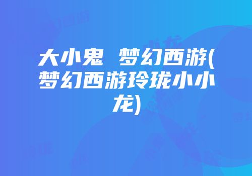 大小鬼 梦幻西游(梦幻西游玲珑小小龙)