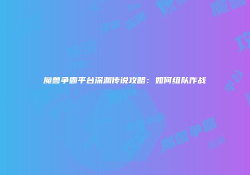 魔兽争霸平台深渊传说攻略：如何组队作战
