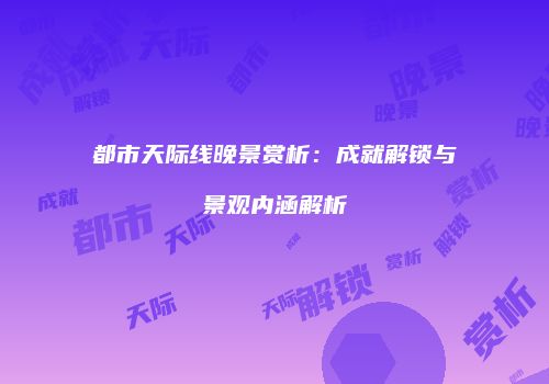 都市天际线晚景赏析：成就解锁与景观内涵解析