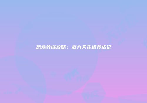 恐龙养成攻略：战力天花板养成记