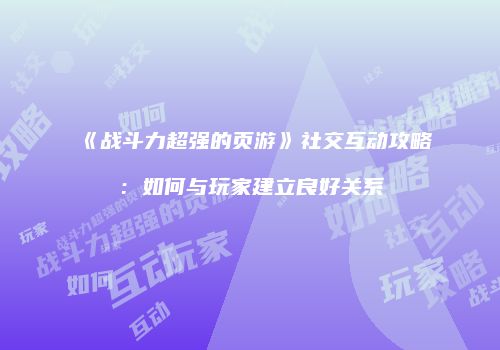 《战斗力超强的页游》社交互动攻略：如何与玩家建立良好关系