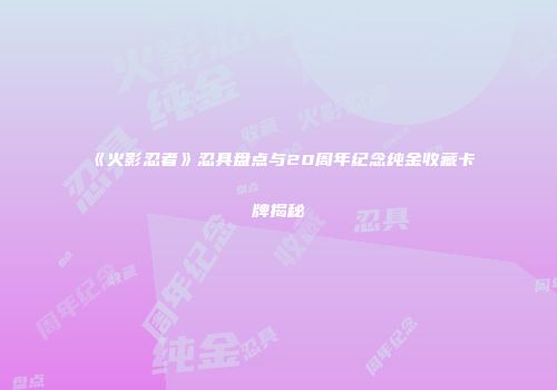 《火影忍者》忍具盘点与20周年纪念纯金收藏卡牌揭秘