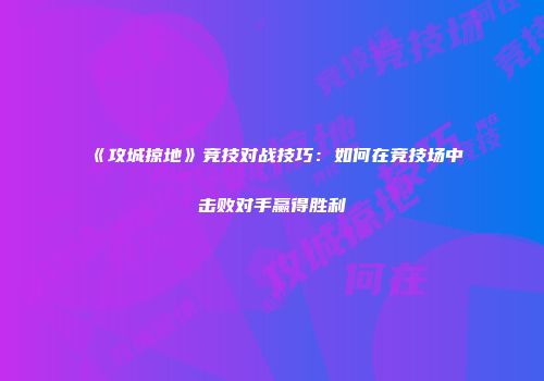 《攻城掠地》竞技对战技巧：如何在竞技场中击败对手赢得胜利