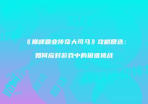 《巅峰霸业传奇大司马》攻略精选：如何应对游戏中的困难挑战